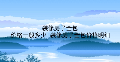 一下关于装修房子全包价格一般多少？网为你分享-图纸大全